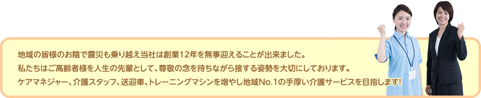 地域の皆様のお陰で震災も乗り越え当社は創業12年を無事迎えることが出来ました。私たちはご高齢者様を人生の先輩として、尊敬の念を持ちながら接する姿勢を大切にしております。ケアマネジャー、介護スタッフ、送迎車、トレーニングマシンを増やし地域No.1の手厚い介護サービスを目指します！